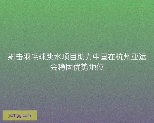 射击羽毛球跳水项目助力中国在杭州亚运会稳固优势地位